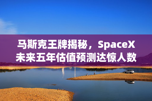 马斯克王牌揭秘，SpaceX未来五年估值预测达惊人数字，远超特斯拉！
