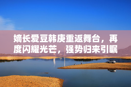 嫡长爱豆韩庚重返舞台，再度闪耀光芒，强势归来引瞩目