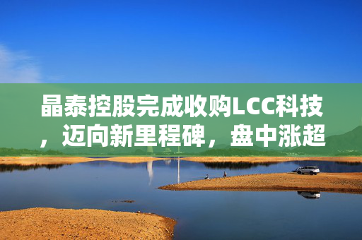 晶泰控股完成收购LCC科技，迈向新里程碑，盘中涨超5%