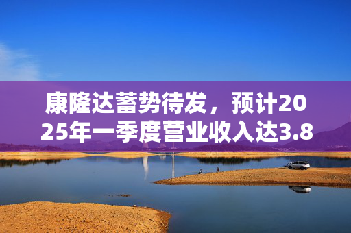 康隆达蓄势待发，预计2025年一季度营业收入达3.8亿元，增长强劲达42.18%