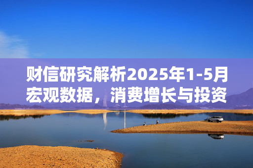 财信研究解析2025年1-5月宏观数据，消费增长与投资放缓的经济韧性探讨