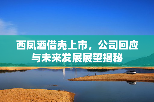 西凤酒借壳上市，公司回应与未来发展展望揭秘