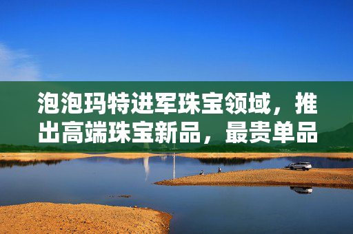 泡泡玛特进军珠宝领域，推出高端珠宝新品，最贵单品售价达269 千元