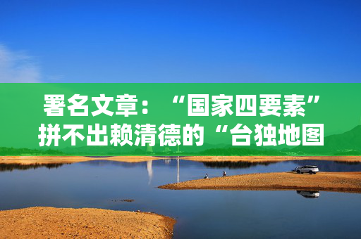 署名文章：“国家四要素”拼不出赖清德的“台独地图”
