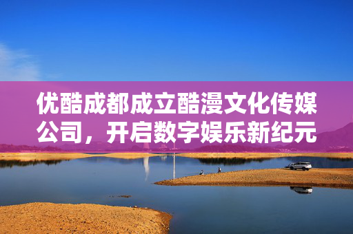 优酷成都成立酷漫文化传媒公司，开启数字娱乐新纪元探索之旅