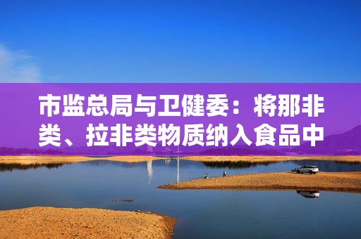 市监总局与卫健委：将那非类、拉非类物质纳入食品中可能添加的非食用物质名录