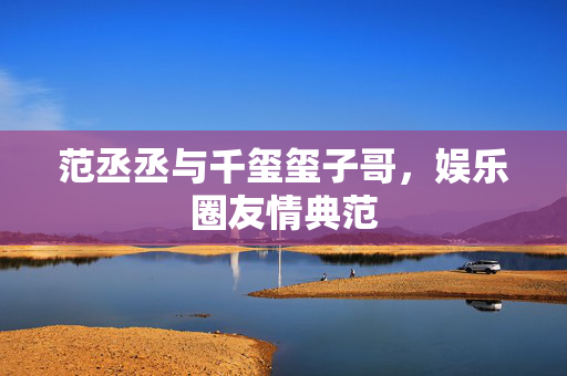 范丞丞与千玺玺子哥，娱乐圈友情典范