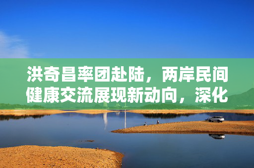 洪奇昌率团赴陆，两岸民间健康交流展现新动向，深化两岸民间健康交流的新篇章