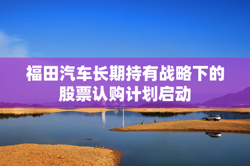 福田汽车长期持有战略下的股票认购计划启动