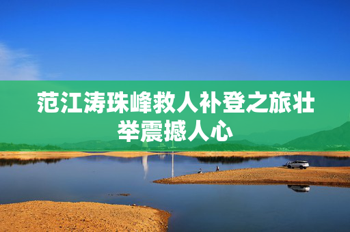 范江涛珠峰救人补登之旅壮举震撼人心