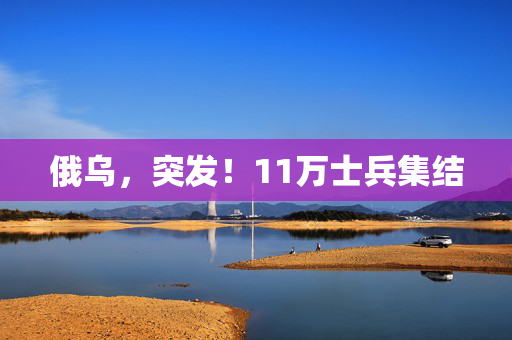俄乌，突发！11万士兵集结