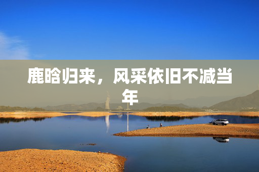 鹿晗归来，风采依旧不减当年