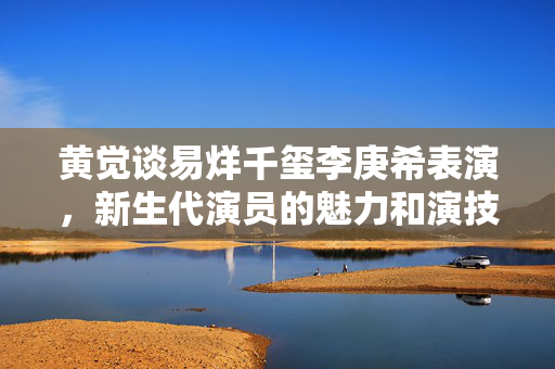 黄觉谈易烊千玺李庚希表演，新生代演员的魅力和演技深度探讨