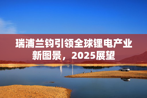 瑞浦兰钧引领全球锂电产业新图景，2025展望