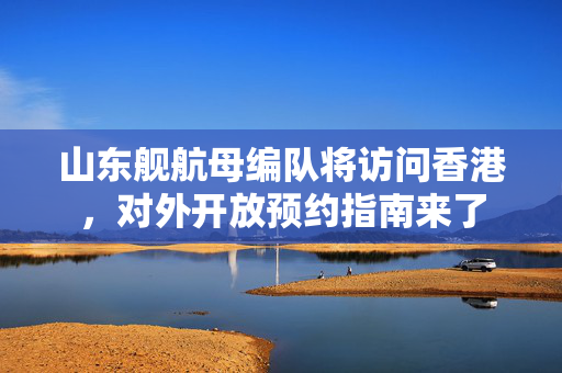 山东舰航母编队将访问香港，对外开放预约指南来了
