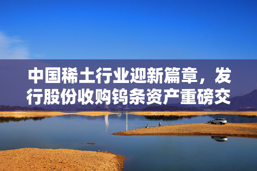 中国稀土行业迎新篇章，发行股份收购钨条资产重磅交易启动