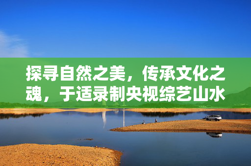 探寻自然之美，传承文化之魂，于适录制央视综艺山水间的家