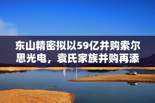 东山精密拟以59亿并购索尔思光电，袁氏家族并购再添新篇章
