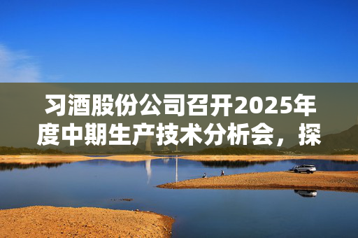 习酒股份公司召开2025年度中期生产技术分析会，探索酿酒技术未来篇章