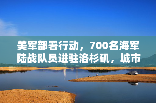 美军部署行动，700名海军陆战队员进驻洛杉矶，城市安全战略升级新篇章