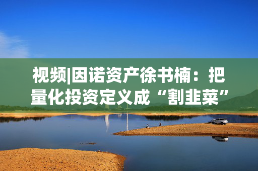 视频|因诺资产徐书楠：把量化投资定义成“割韭菜”是一种误解