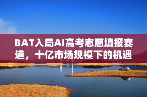 BAT入局AI高考志愿填报赛道，十亿市场规模下的机遇与挑战