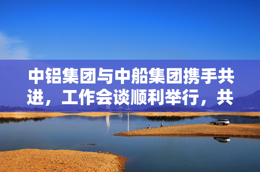 中铝集团与中船集团携手共进，工作会谈顺利举行，共谋未来发展