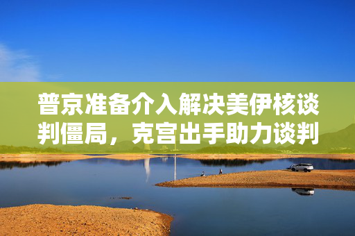 普京准备介入解决美伊核谈判僵局，克宫出手助力谈判