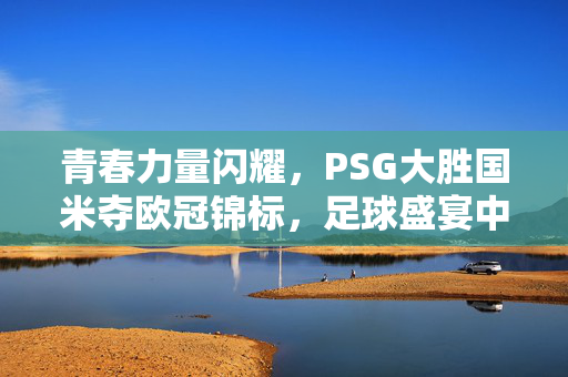 青春力量闪耀，PSG大胜国米夺欧冠锦标，足球盛宴中的震撼表现