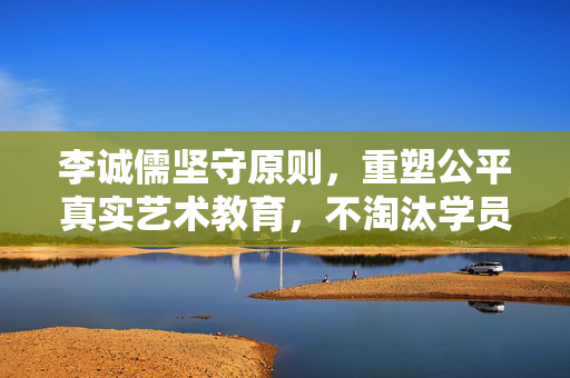李诚儒坚守原则，重塑公平真实艺术教育，不淘汰学员，打破节目规则界限