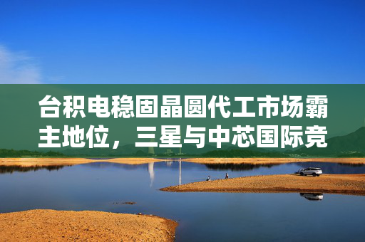 台积电稳固晶圆代工市场霸主地位，三星与中芯国际竞争态势深度分析