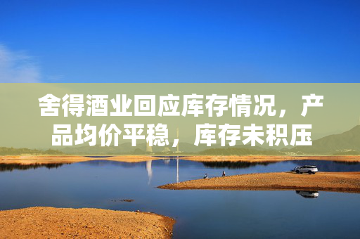 舍得酒业回应库存情况，产品均价平稳，库存未积压