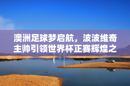 澳洲足球梦启航，波波维奇主帅引领世界杯正赛辉煌之旅