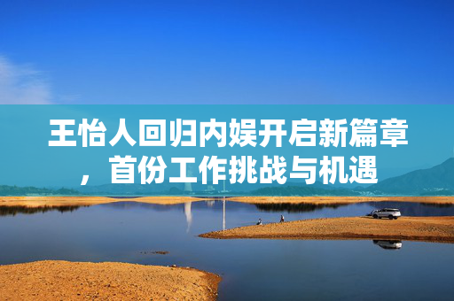 王怡人回归内娱开启新篇章，首份工作挑战与机遇