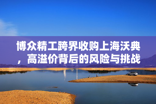 博众精工跨界收购上海沃典，高溢价背后的风险与挑战解析