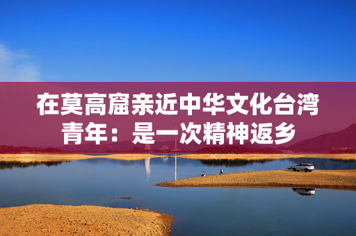 在莫高窟亲近中华文化台湾青年：是一次精神返乡
