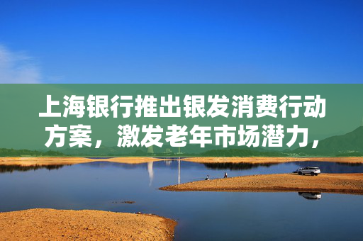 上海银行推出银发消费行动方案，激发老年市场潜力，共筑和谐社会新篇章