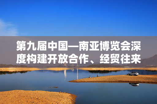 第九届中国—南亚博览会深度构建开放合作、经贸往来、产业协作、人文交流、消费促进五大平台共享机遇共促发展
