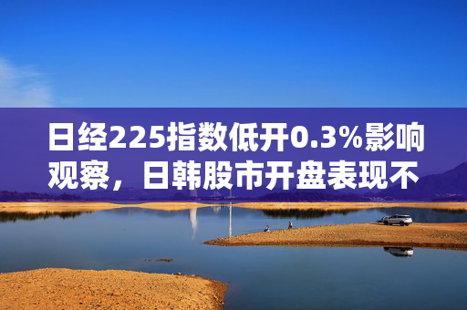 日经225指数低开0.3%影响观察，日韩股市开盘表现不一