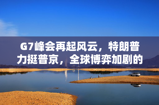 G7峰会再起风云，特朗普力挺普京，全球博弈加剧的地缘政治与经济前景
