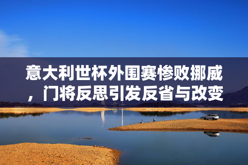 意大利世杯外围赛惨败挪威，门将反思引发反省与改变之需