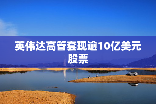 英伟达高管套现逾10亿美元股票