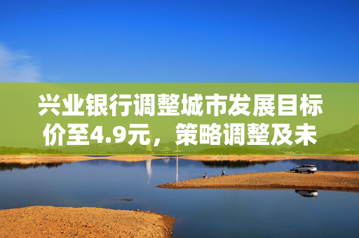 兴业银行调整城市发展目标价至4.9元，策略调整及未来展望