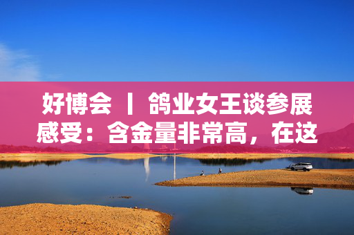 好博会 丨 鸽业女王谈参展感受：含金量非常高，在这里可以买到好的农产品