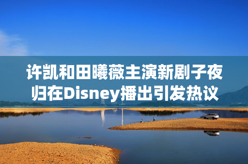 许凯和田曦薇主演新剧子夜归在Disney播出引发热议