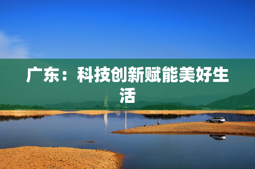 广东：科技创新赋能美好生活