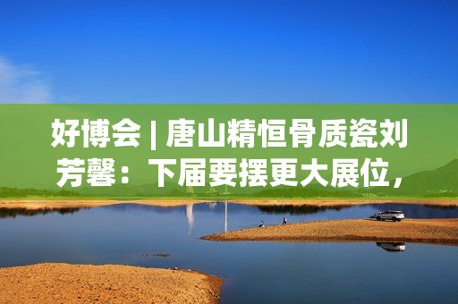 好博会 | 唐山精恒骨质瓷刘芳馨：下届要摆更大展位，愿把唐山骨瓷打出品牌！