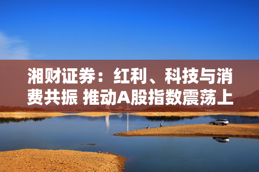 湘财证券：红利、科技与消费共振 推动A股指数震荡上行