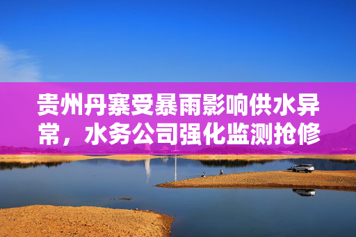 贵州丹寨受暴雨影响供水异常，水务公司强化监测抢修全力应对