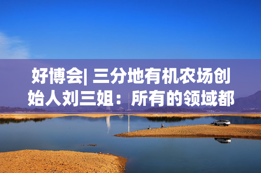 好博会| 三分地有机农场创始人刘三姐：所有的领域都为美好生活服务